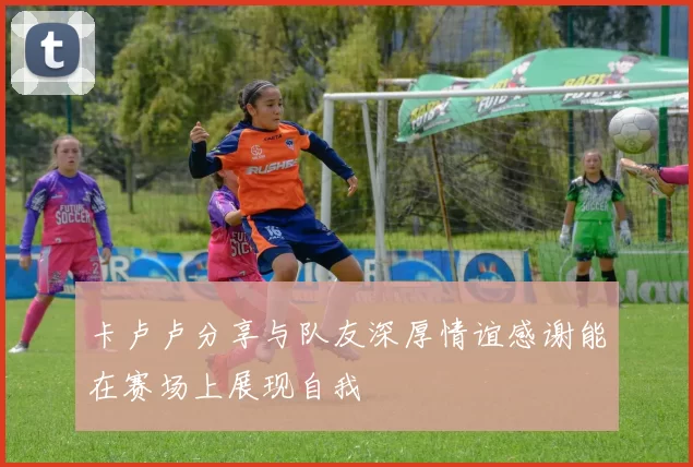 卡卢卢分享与队友深厚情谊感谢能在赛场上展现自我