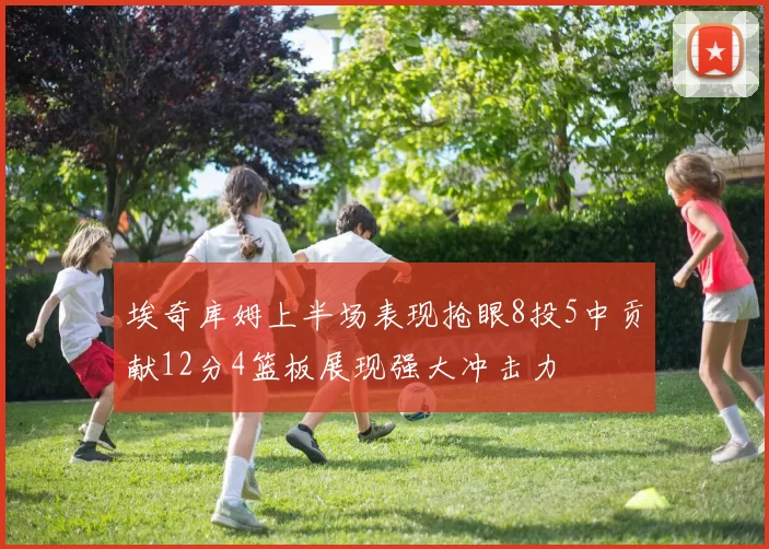 埃奇库姆上半场表现抢眼8投5中贡献12分4篮板展现强大冲击力