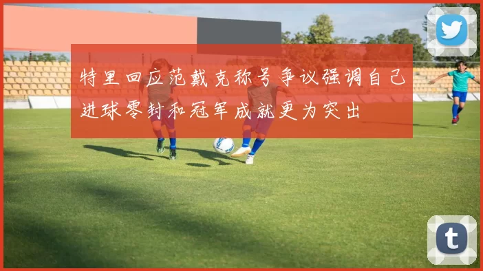 特里回应范戴克称号争议强调自己进球零封和冠军成就更为突出