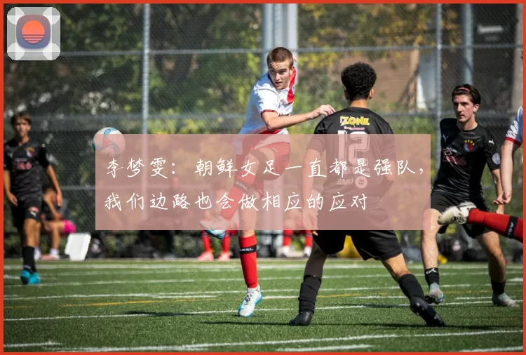 李梦雯：朝鲜女足一直都是强队，我们边路也会做相应的应对