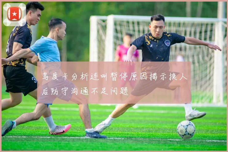 乌度卡分析连叫暂停原因揭示换人后防守沟通不足问题