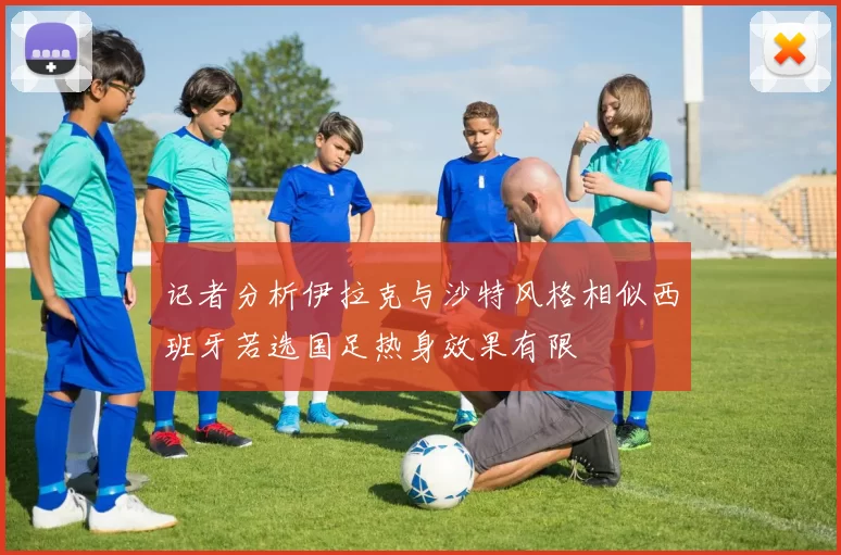 记者分析伊拉克与沙特风格相似西班牙若选国足热身效果有限