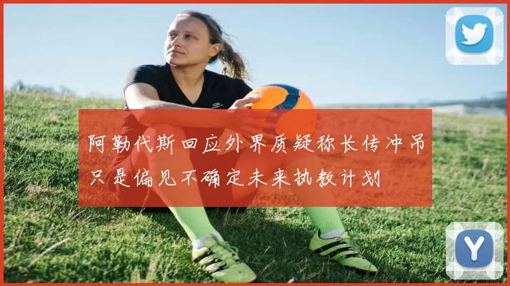 阿勒代斯回应外界质疑称长传冲吊只是偏见不确定未来执教计划