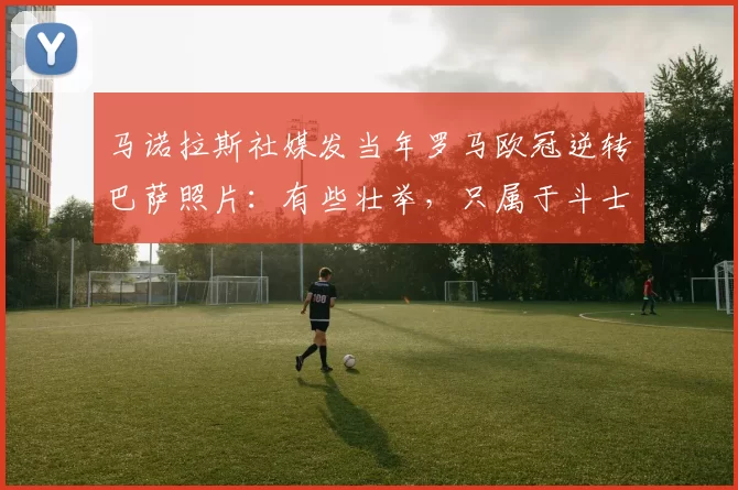 马诺拉斯社媒发当年罗马欧冠逆转巴萨照片：有些壮举，只属于斗士