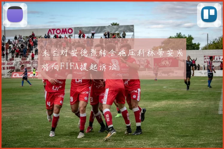 米兰对安德烈转会施压科林蒂安或将向FIFA提起诉讼