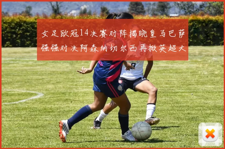 女足欧冠14决赛对阵揭晓皇马巴萨强强对决阿森纳切尔西再掀英超大战