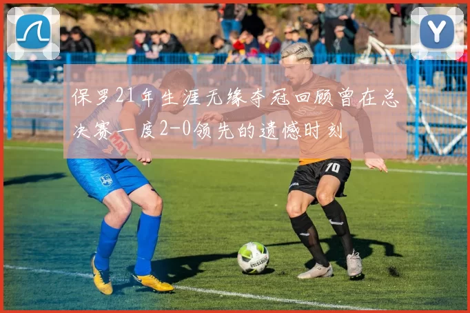 保罗21年生涯无缘夺冠回顾曾在总决赛一度2-0领先的遗憾时刻