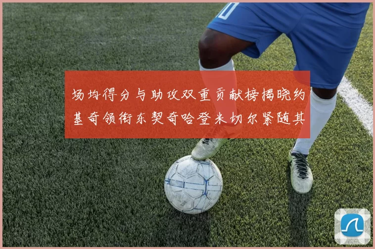 场均得分与助攻双重贡献榜揭晓约基奇领衔东契奇哈登米切尔紧随其后