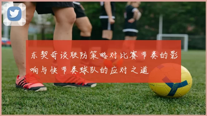 东契奇谈联防策略对比赛节奏的影响与快节奏球队的应对之道