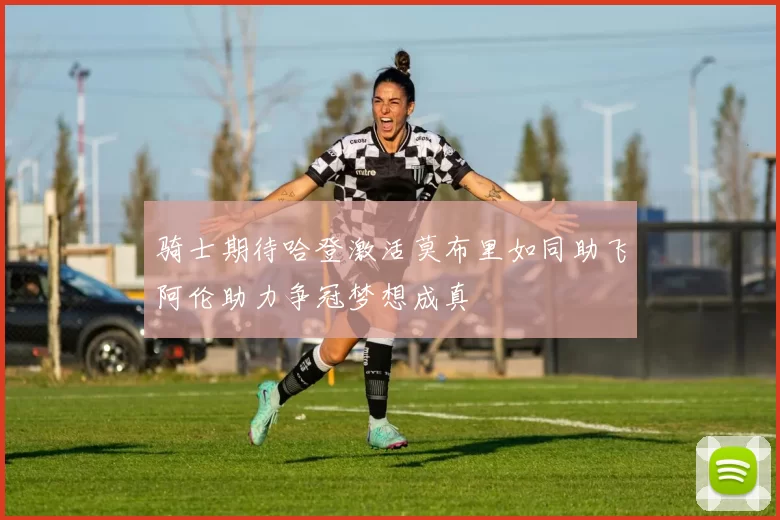 骑士期待哈登激活莫布里如同助飞阿伦助力争冠梦想成真