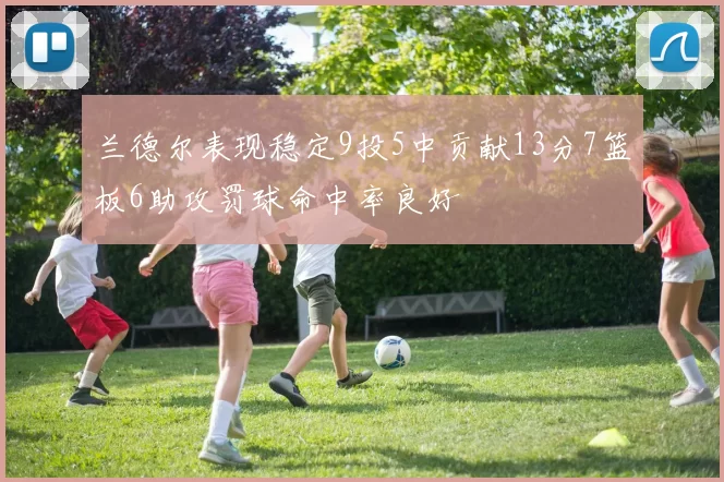 兰德尔表现稳定9投5中贡献13分7篮板6助攻罚球命中率良好
