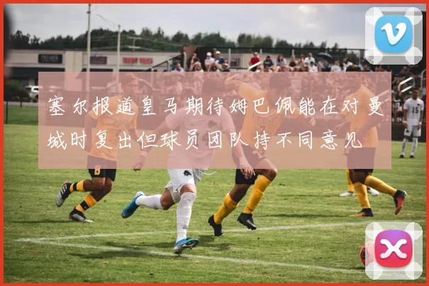 塞尔报道皇马期待姆巴佩能在对曼城时复出但球员团队持不同意见