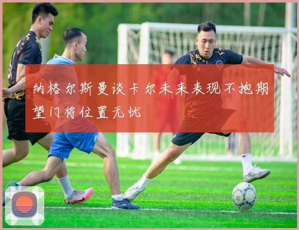 纳格尔斯曼谈卡尔未来表现不抱期望门将位置无忧
