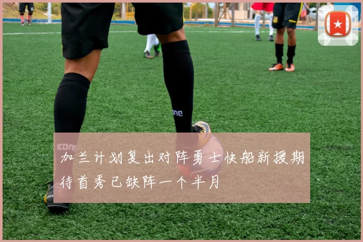 加兰计划复出对阵勇士快船新援期待首秀已缺阵一个半月