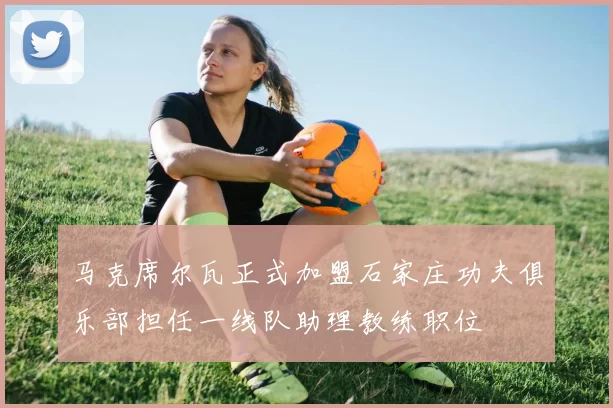 马克席尔瓦正式加盟石家庄功夫俱乐部担任一线队助理教练职位