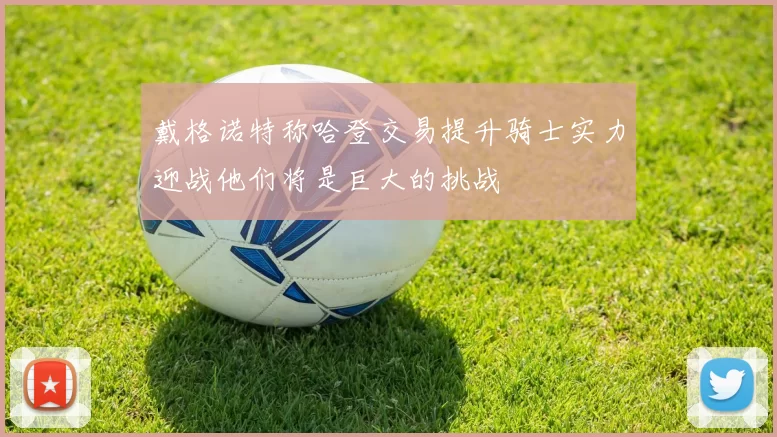 戴格诺特称哈登交易提升骑士实力迎战他们将是巨大的挑战