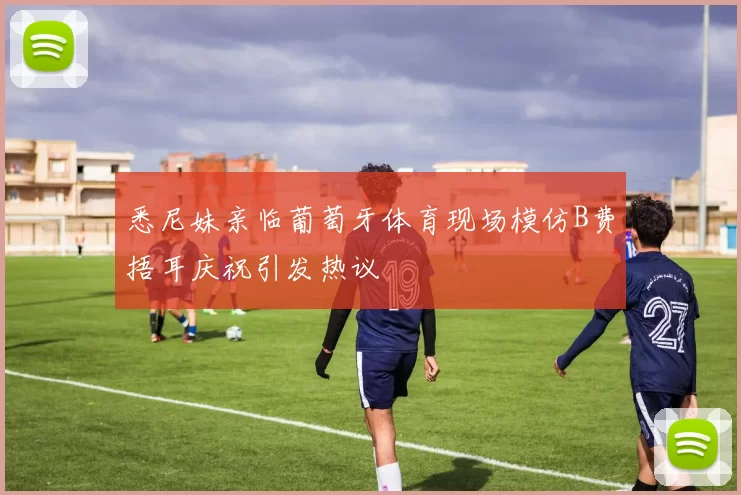 悉尼妹亲临葡萄牙体育现场模仿B费捂耳庆祝引发热议