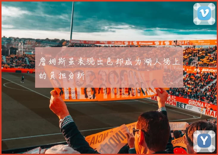 詹姆斯虽表现出色却成为湖人场上的负担分析