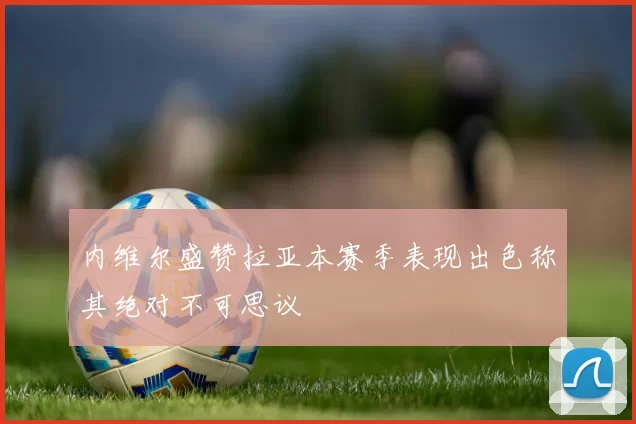 内维尔盛赞拉亚本赛季表现出色称其绝对不可思议