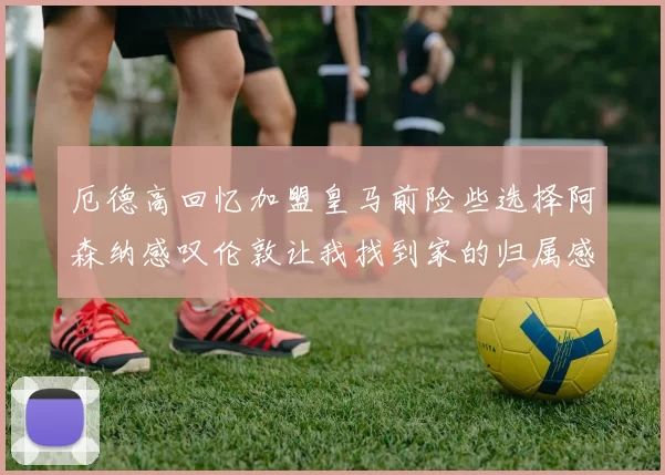 厄德高回忆加盟皇马前险些选择阿森纳感叹伦敦让我找到家的归属感