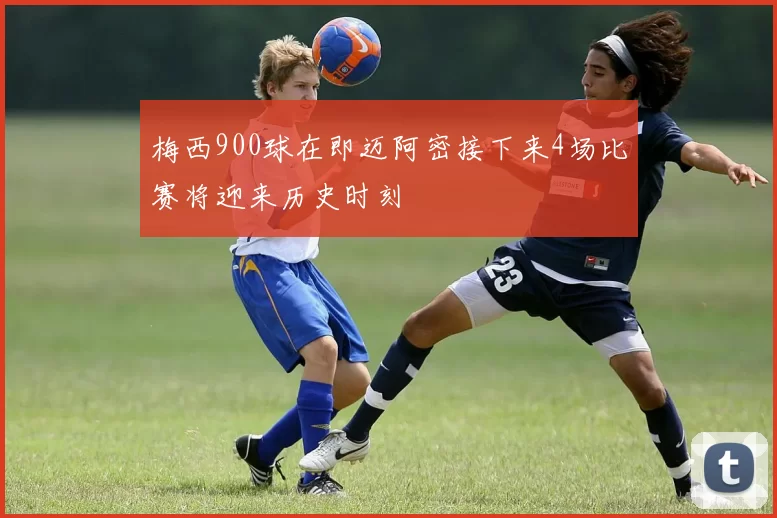 梅西900球在即迈阿密接下来4场比赛将迎来历史时刻