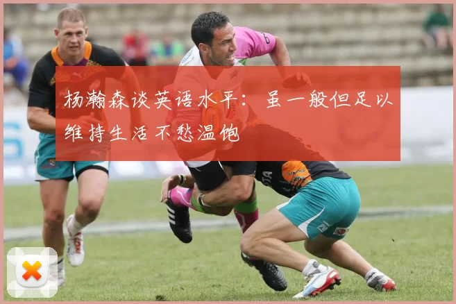 杨瀚森谈英语水平：虽一般但足以维持生活不愁温饱