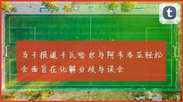 马卡报道卡瓦哈尔与阿韦洛亚轻松会面旨在化解分歧与误会