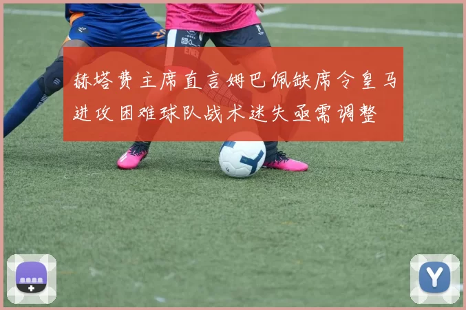 赫塔费主席直言姆巴佩缺席令皇马进攻困难球队战术迷失亟需调整