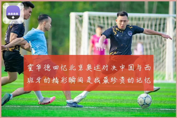 霍华德回忆北京奥运对决中国与西班牙的精彩瞬间是我最珍贵的记忆之一