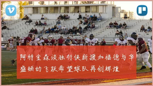 阿特金森谈独行侠新援加福德与华盛顿的飞跃希望球队再创辉煌