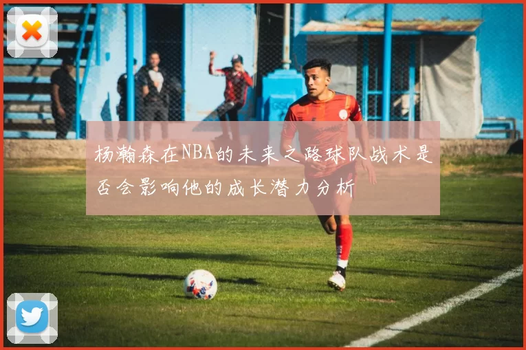 杨瀚森在NBA的未来之路球队战术是否会影响他的成长潜力分析