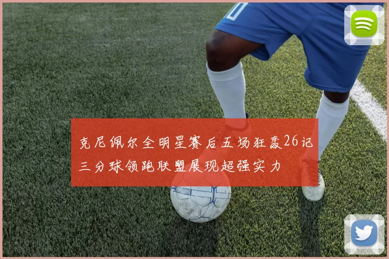 克尼佩尔全明星赛后五场狂轰26记三分球领跑联盟展现超强实力