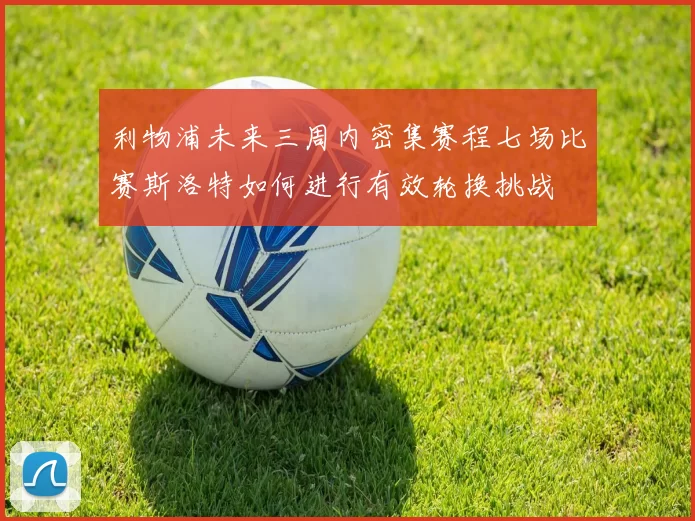 利物浦未来三周内密集赛程七场比赛斯洛特如何进行有效轮换挑战